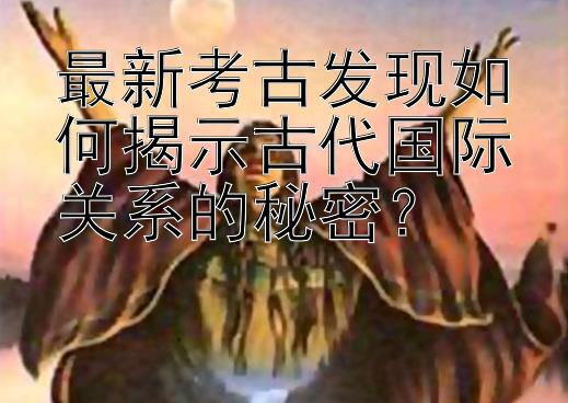 最新考古发现如何揭示古代国际关系的秘密？