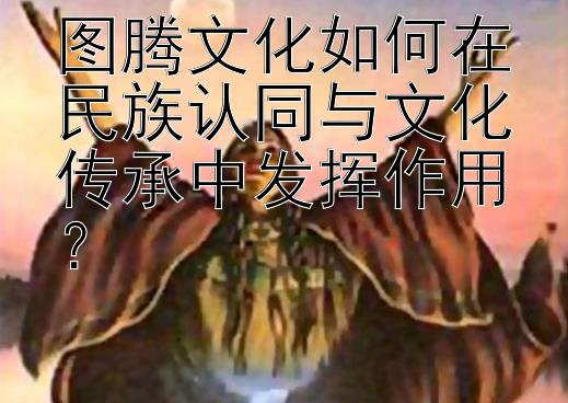 图腾文化如何在民族认同与文化传承中发挥作用？