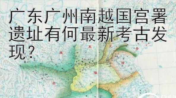 广东广州南越国宫署遗址有何最新考古发现？