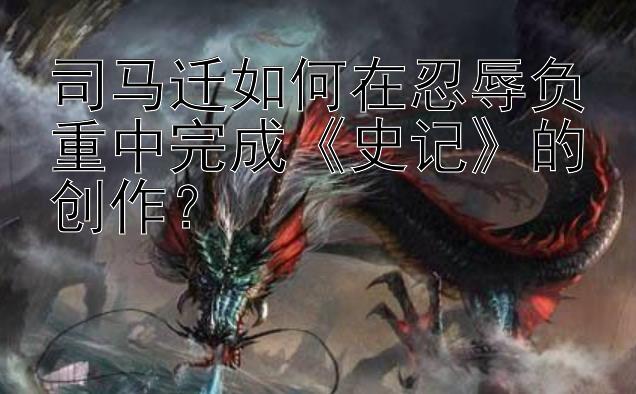 司马迁如何在忍辱负重中完成《史记》的创作？