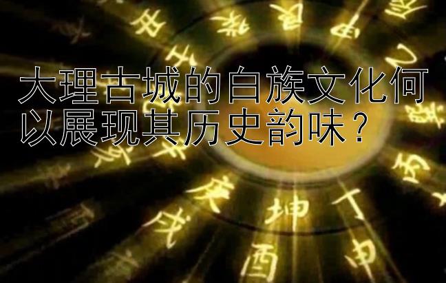 大理古城的白族文化何以展现其历史韵味？