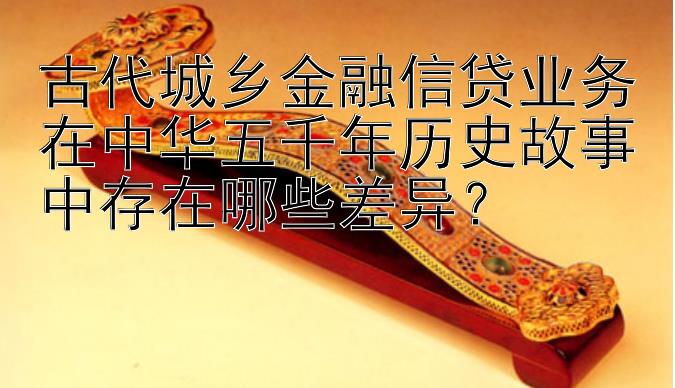 古代城乡金融信贷业务在中华五千年历史故事中存在哪些差异？