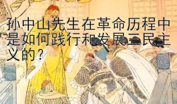 孙中山先生在革命历程中是如何践行和发展三民主义的？