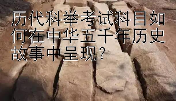 历代科举考试科目如何在中华五千年历史故事中呈现？