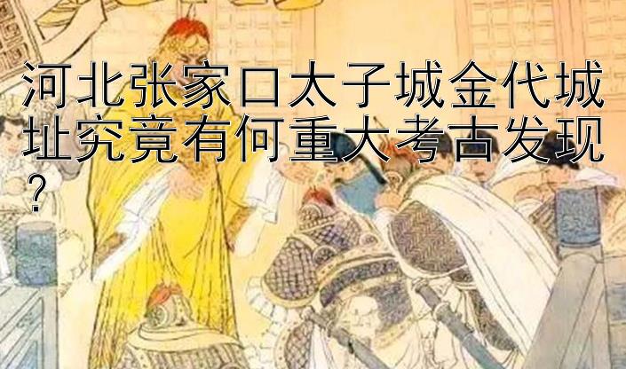 河北张家口太子城金代城址究竟有何重大考古发现？