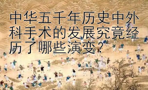 中华五千年历史中外科手术的发展究竟经历了哪些演变？