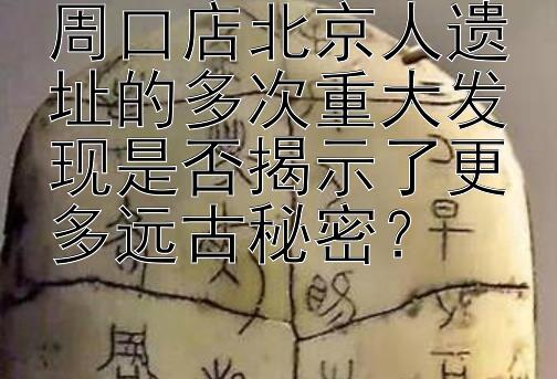 周口店北京人遗址的多次重大发现是否揭示了更多远古秘密？