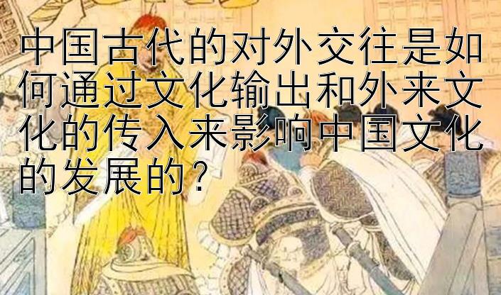 中国古代的对外交往是如何通过文化输出和外来文化的传入来影响中国文化的发展的？