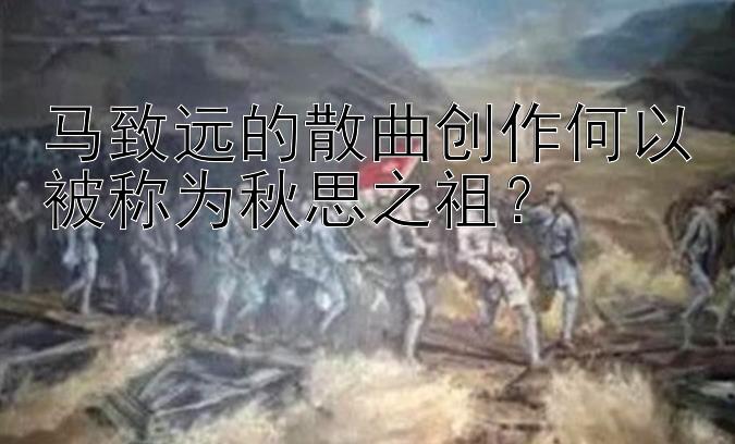 马致远的散曲创作何以被称为秋思之祖？