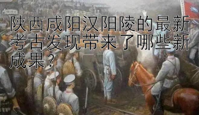 陕西咸阳汉阳陵的最新考古发现带来了哪些新成果？