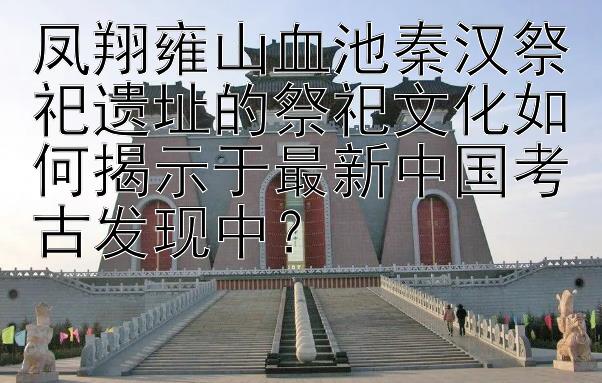 凤翔雍山血池秦汉祭祀遗址的祭祀文化如何揭示于最新中国考古发现中？