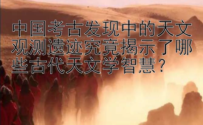 中国考古发现中的天文观测遗迹究竟揭示了哪些古代天文学智慧？