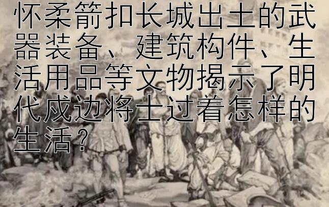 怀柔箭扣长城出土的武器装备、建筑构件、生活用品等文物揭示了明代戍边将士过着怎样的生活？