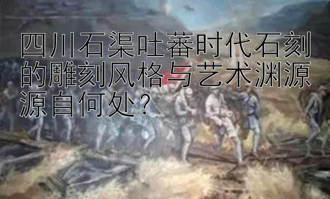 四川石渠吐蕃时代石刻的雕刻风格与艺术渊源源自何处？