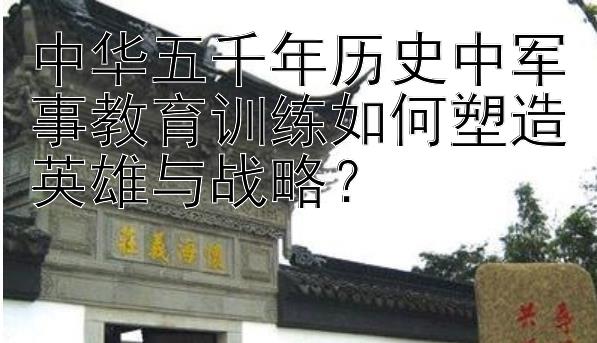 中华五千年历史中军事教育训练如何塑造英雄与战略？