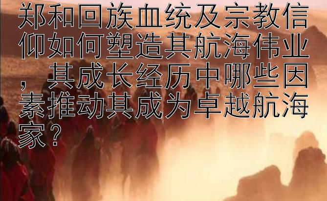 郑和回族血统及宗教信仰如何塑造其航海伟业，其成长经历中哪些因素推动其成为卓越航海家？