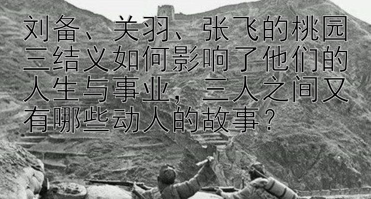 刘备、关羽、张飞的桃园三结义如何影响了他们的人生与事业，三人之间又有哪些动人的故事？