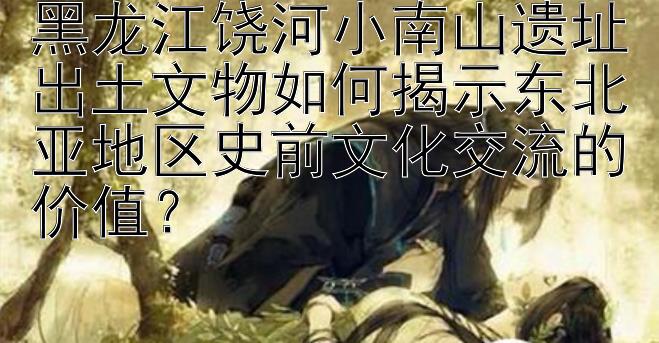 黑龙江饶河小南山遗址出土文物如何揭示东北亚地区史前文化交流的价值？