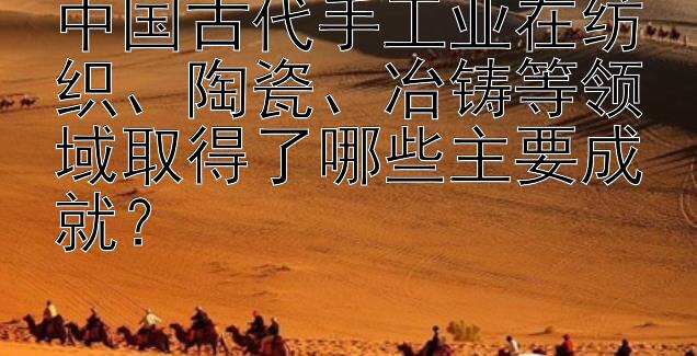 中国古代手工业在纺织、陶瓷、冶铸等领域取得了哪些主要成就？