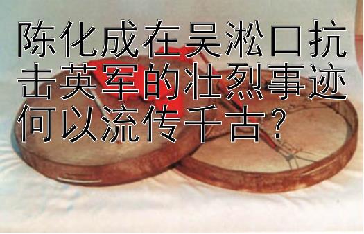 陈化成在吴淞口抗击英军的壮烈事迹何以流传千古？