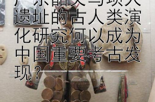 广东韶关马坝人遗址的古人类演化研究何以成为中国重要考古发现？