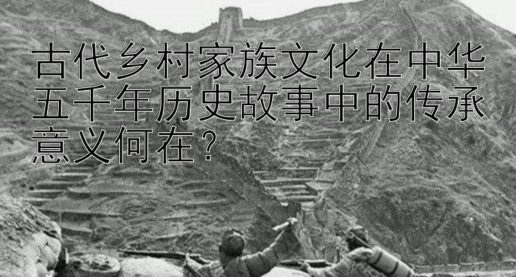 古代乡村家族文化在中华五千年历史故事中的传承意义何在？