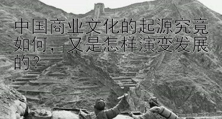 中国商业文化的起源究竟如何，又是怎样演变发展的？