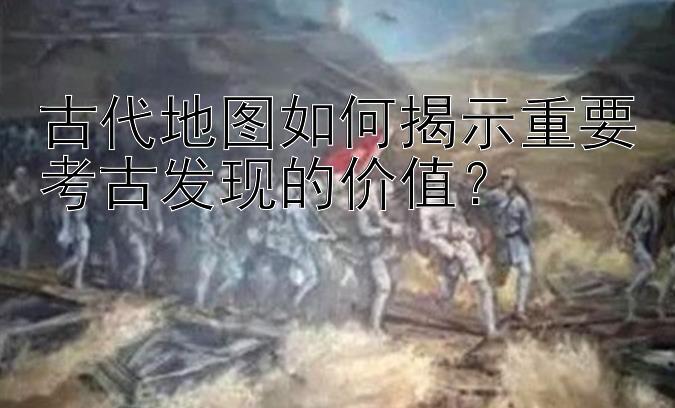 古代地图如何揭示重要考古发现的价值？