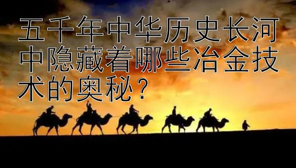 五千年中华历史长河中隐藏着哪些冶金技术的奥秘？