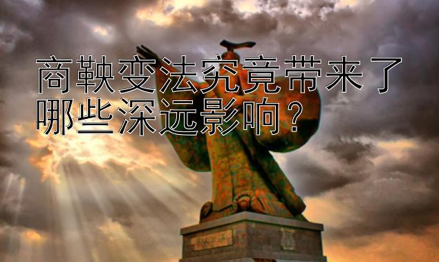 商鞅变法究竟带来了哪些深远影响？