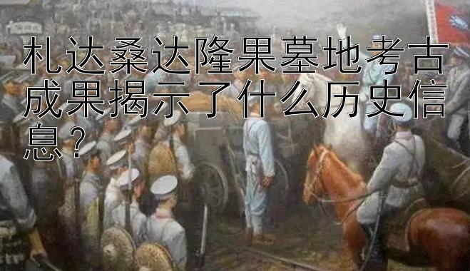 札达桑达隆果墓地考古成果揭示了什么历史信息？