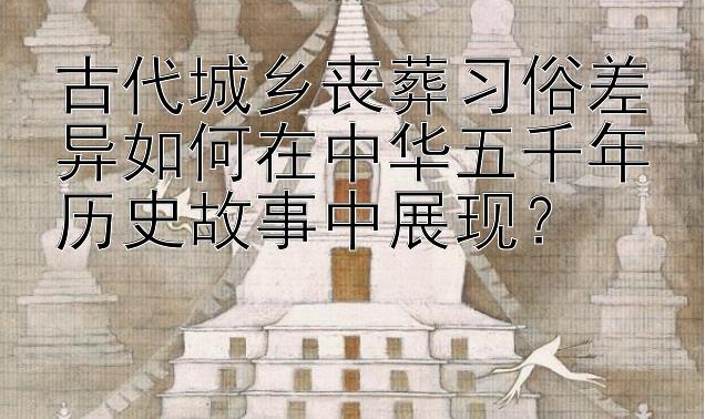 古代城乡丧葬习俗差异如何在中华五千年历史故事中展现？