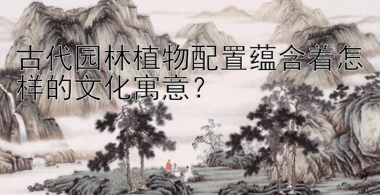 古代园林植物配置蕴含着怎样的文化寓意？