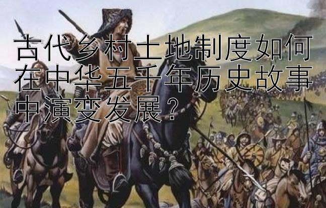 古代乡村土地制度如何在中华五千年历史故事中演变发展？