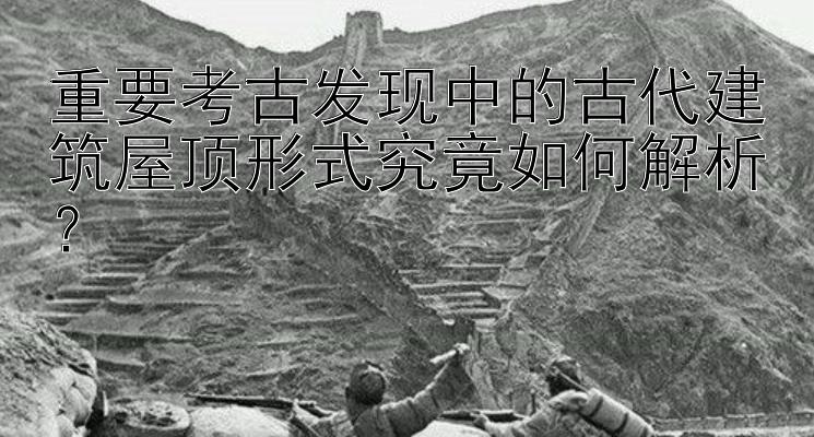 重要考古发现中的古代建筑屋顶形式究竟如何解析？