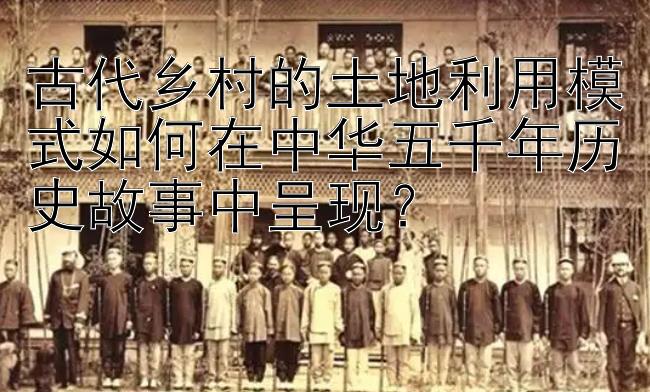 古代乡村的土地利用模式如何在中华五千年历史故事中呈现？