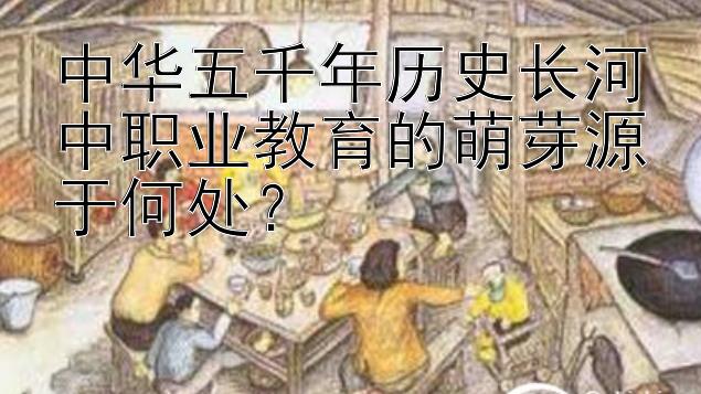 中华五千年历史长河中职业教育的萌芽源于何处？