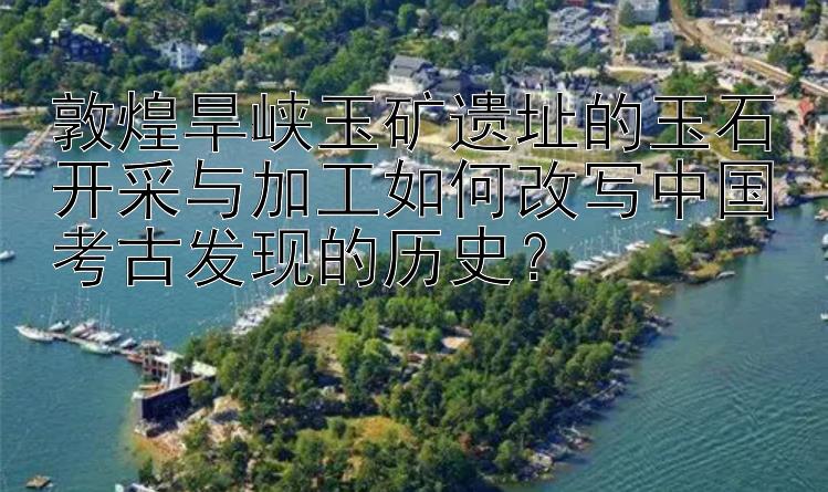 敦煌旱峡玉矿遗址的玉石开采与加工如何改写中国考古发现的历史？