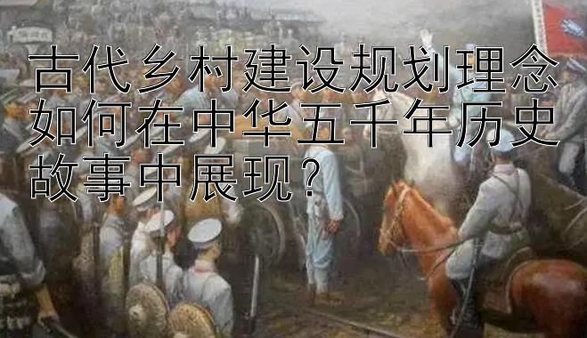 古代乡村建设规划理念如何在中华五千年历史故事中展现？