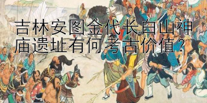 吉林安图金代长白山神庙遗址有何考古价值？