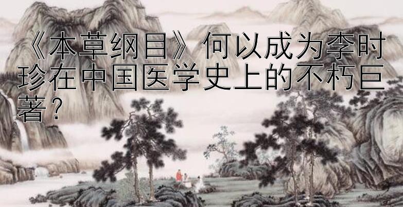 本草纲目何以成为李时珍在中国医学史上的不朽巨著？