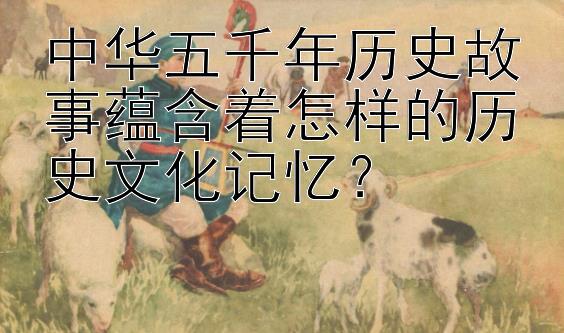 中华五千年历史故事蕴含着怎样的历史文化记忆？