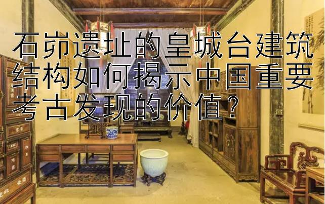 石峁遗址的皇城台建筑结构如何揭示中国重要考古发现的价值？