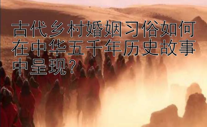 古代乡村婚姻习俗如何在中华五千年历史故事中呈现？