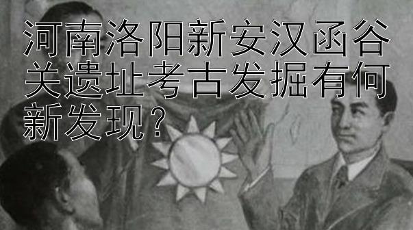 河南洛阳新安汉函谷关遗址考古发掘有何新发现？