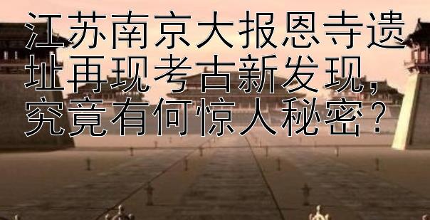 江苏南京大报恩寺遗址再现考古新发现究竟有何惊人秘密？