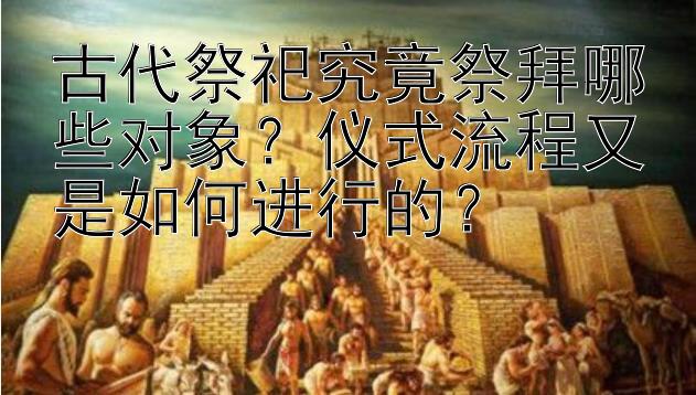 古代祭祀究竟祭拜哪些对象？仪式流程又是如何进行的？