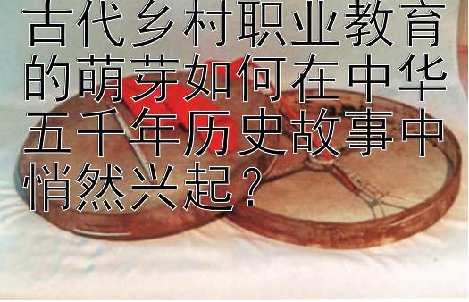 古代乡村职业教育的萌芽如何在中华五千年历史故事中悄然兴起？